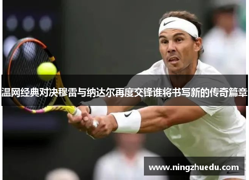 温网经典对决穆雷与纳达尔再度交锋谁将书写新的传奇篇章